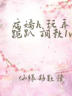 病娇h 玩弄 跪趴 调教1v1