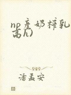 np产奶榨乳(高h)