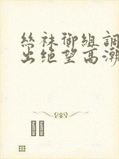 丝袜御组调教中出绝望高潮