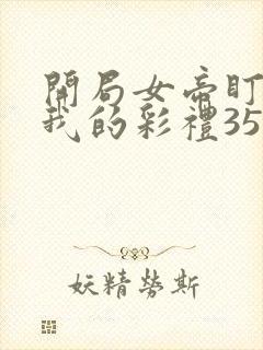 开局女帝盯上了我的彩礼35