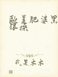 欧美肥婆黑逼狠狠操