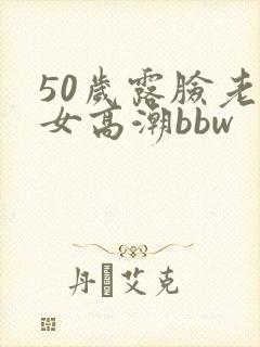 50岁露脸老熟女高潮bbw