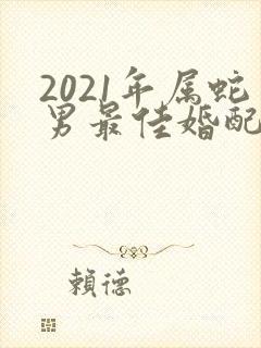 2021年属蛇男最佳婚配属相是什么