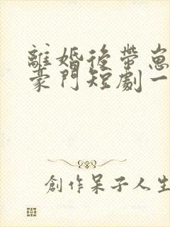 离婚后带崽嫁入豪门短剧一口气看完