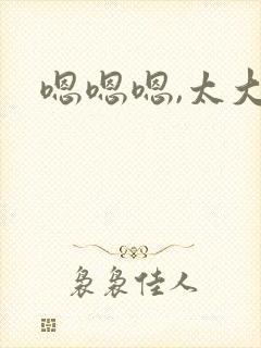 嗯嗯嗯,太大了