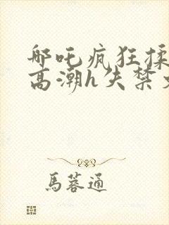 哪吒疯狂揉肉蒂高潮h失禁文