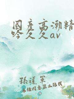 国产高潮精品呻吟久久av