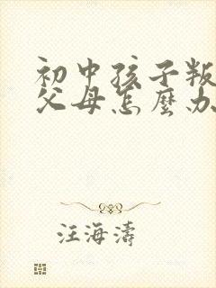 初中孩子叛逆打父母怎么办