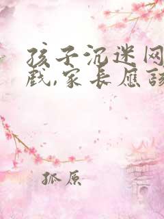 孩子沉迷网络游戏,家长应该怎么劝说