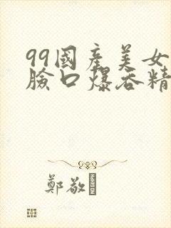 99国产美女露脸口爆吞精视频