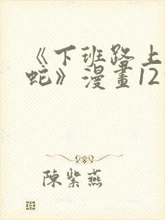 《下班路上捡到蛇》漫画12话