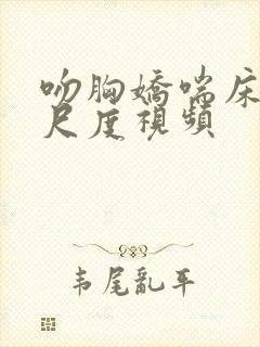 吻胸娇喘床震大尺度视频