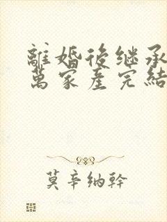 离婚后继承了亿万家产完结