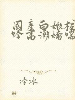 国产白嫩校花呻吟高潮娇喘
