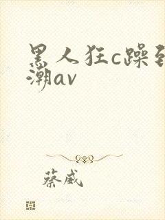 黑人狂c躁到高潮av