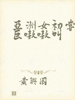 亚洲女初尝黑人巨嗷嗷叫