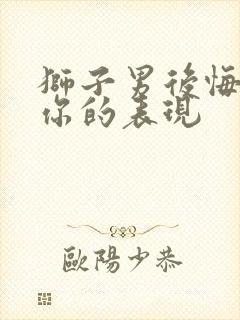 狮子男后悔失去你的表现