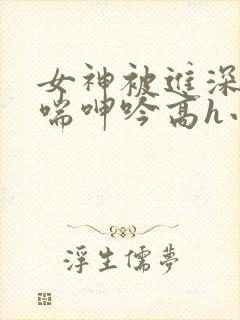 女神被进深处娇喘呻吟高h小说