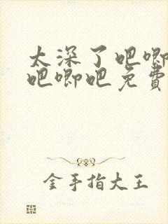 太深了吧唧吧唧吧唧吧免费