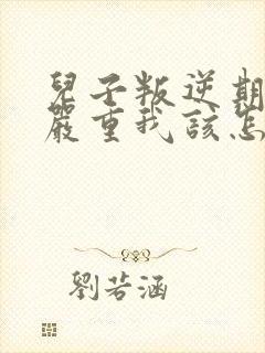 儿子叛逆期非常严重我该怎么办