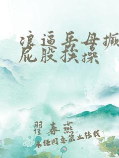 浪逼岳母撅着大屁股挨操