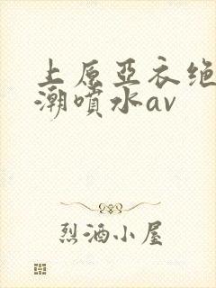 上原亚衣绝顶高潮喷水av