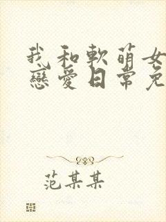 我和软萌女友的恋爱日常免费完整版