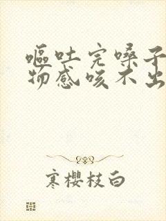 呕吐完嗓子有异物感咳不出来咽不下去