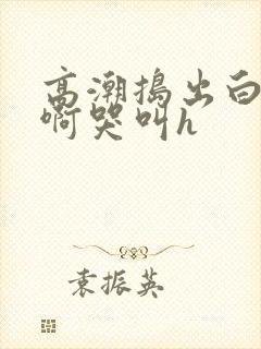 高潮捣出白浆嗯啊哭叫h