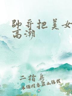 帅哥把美女操到高潮