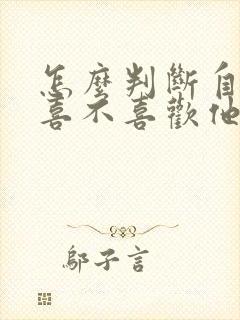 怎么判断自己还喜不喜欢他