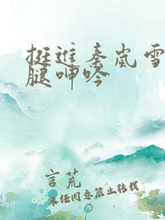 挺进秦岚雪白大腿呻吟