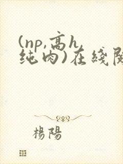 (np,高h,纯肉)在线阅读