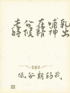 老公在哺乳期的时候精神出轨