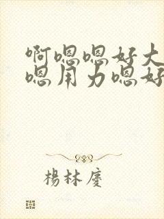 啊嗯嗯好大啊嗯嗯用力嗯好舒服视频