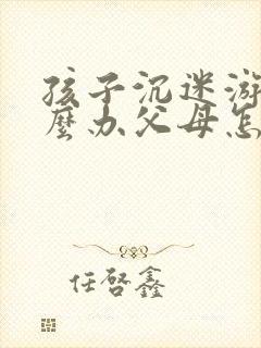 孩子沉迷游戏怎么办父母怎么教育