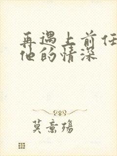 再遇上前任恋上他的情深