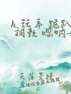 h 玩弄 跪趴 调教 嗯呐女友