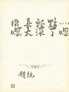 机长轻点灬太粗嗯太深了嗯