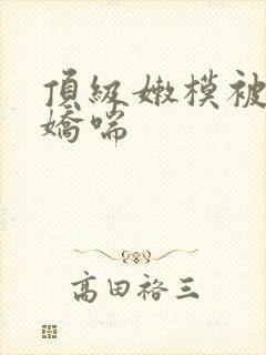 顶级嫩模被啪到娇喘