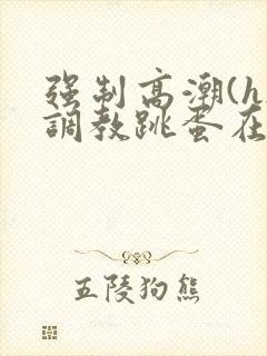 强制高潮(h)调教跳蛋在线