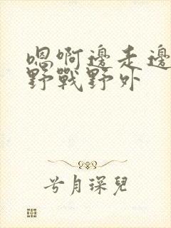 嗯啊边走边做h野战野外