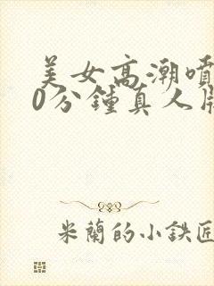 美女高潮喷水40分钟真人版