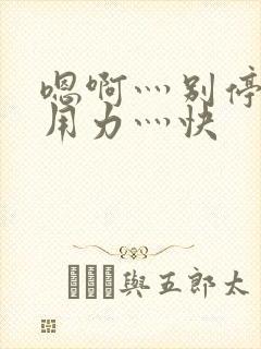 嗯啊灬别停啊灬用力灬快