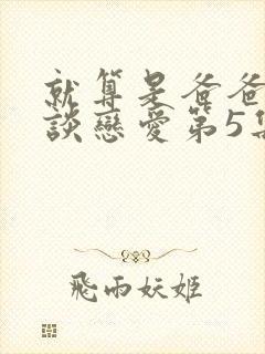 就算是爸爸也想谈恋爱第5集