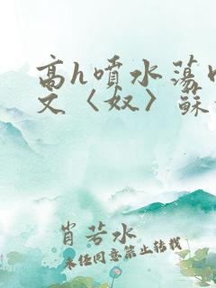 高h喷水荡肉欲文〈奴〉苏妖精