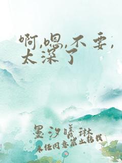 啊,嗯,不要,太深了