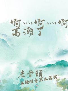 啊灬啊灬啊灬啊高潮了