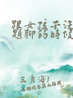 跟女孩子没有话题聊的时候怎么办
