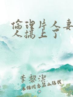 伦理片人妻被黑人搞上了
